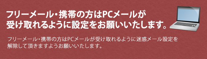 フリーメール・携帯の方はPCメールが受け取れるように設定をお願いいたします。